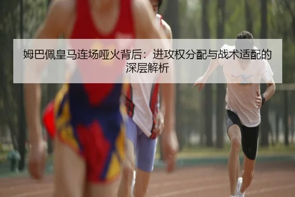 姆巴佩皇马连场哑火背后:进攻权分配与战术适配的深层解析